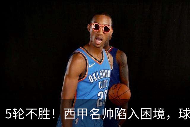 5轮不胜！西甲名帅陷入困境，球员无奈，球迷呼唤辞职
